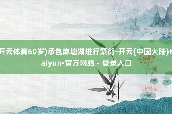 开云体育60岁)承包麻塘湖进行繁衍-开云(中国大陆)Kaiyun·官方网站 - 登录入口