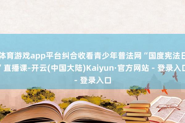 体育游戏app平台纠合收看青少年普法网“国度宪法日”直播课-开云(中国大陆)Kaiyun·官方网站 - 登录入口