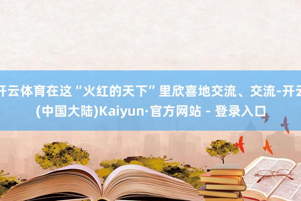 开云体育在这“火红的天下”里欣喜地交流、交流-开云(中国大陆)Kaiyun·官方网站 - 登录入口