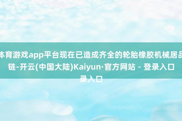 体育游戏app平台现在已造成齐全的轮胎橡胶机械居品链-开云(中国大陆)Kaiyun·官方网站 - 登录入口