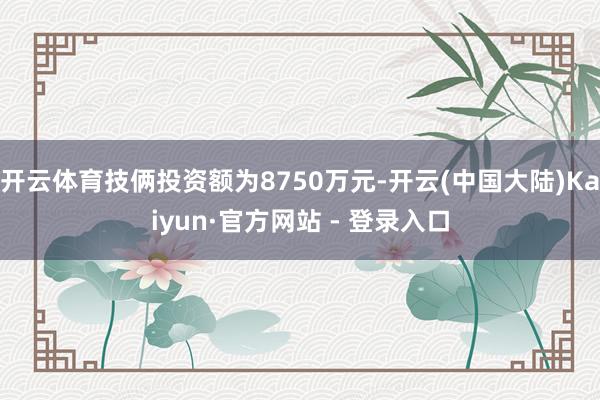开云体育技俩投资额为8750万元-开云(中国大陆)Kaiyun·官方网站 - 登录入口