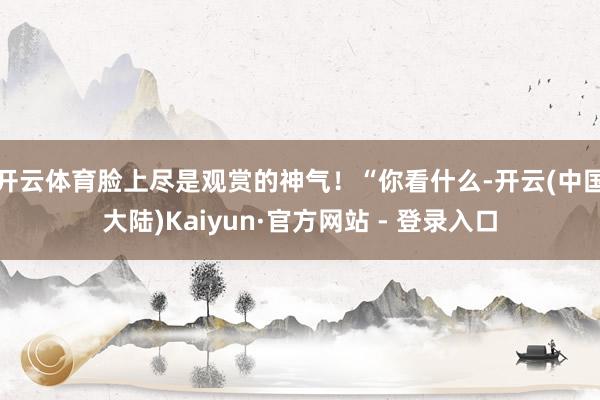 开云体育脸上尽是观赏的神气！“你看什么-开云(中国大陆)Kaiyun·官方网站 - 登录入口