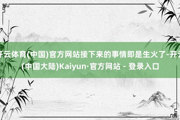开云体育(中国)官方网站接下来的事情即是生火了-开云(中国大陆)Kaiyun·官方网站 - 登录入口