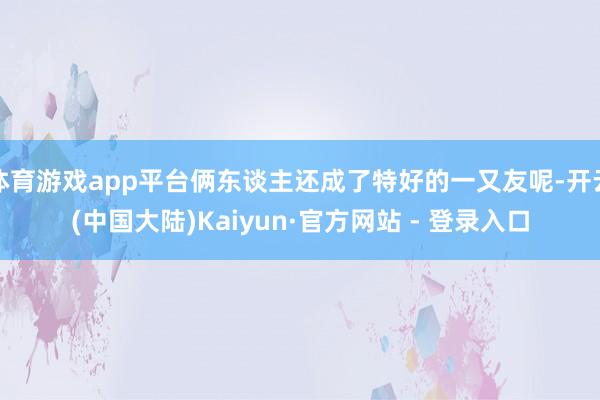 体育游戏app平台俩东谈主还成了特好的一又友呢-开云(中国大陆)Kaiyun·官方网站 - 登录入口