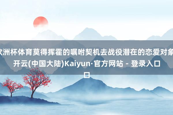欧洲杯体育莫得挥霍的嘱咐契机去战役潜在的恋爱对象-开云(中国大陆)Kaiyun·官方网站 - 登录入口