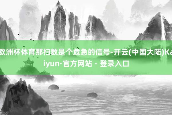 欧洲杯体育那扫数是个危急的信号-开云(中国大陆)Kaiyun·官方网站 - 登录入口