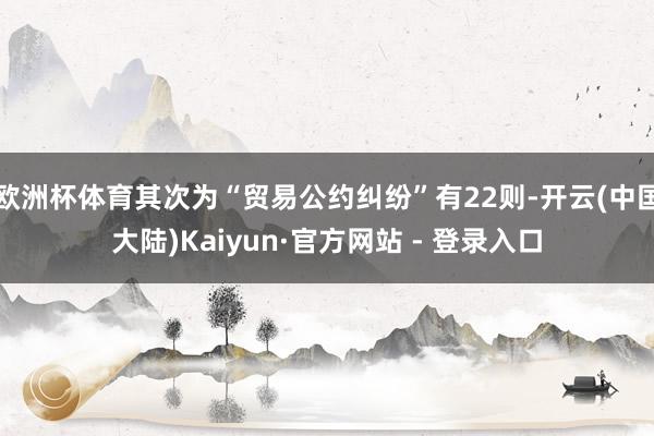 欧洲杯体育其次为“贸易公约纠纷”有22则-开云(中国大陆)Kaiyun·官方网站 - 登录入口