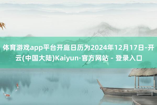 体育游戏app平台开庭日历为2024年12月17日-开云(中国大陆)Kaiyun·官方网站 - 登录入口