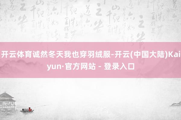 开云体育诚然冬天我也穿羽绒服-开云(中国大陆)Kaiyun·官方网站 - 登录入口