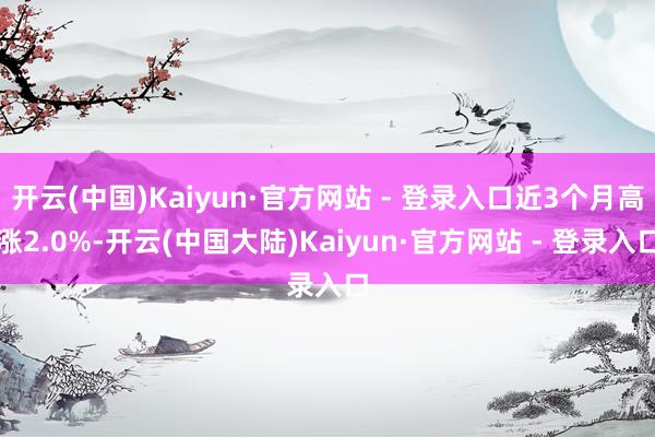 开云(中国)Kaiyun·官方网站 - 登录入口近3个月高涨2.0%-开云(中国大陆)Kaiyun·官方网站 - 登录入口