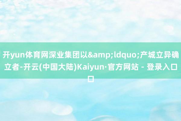 开yun体育网深业集团以&ldquo;产城立异确立者-开云(中国大陆)Kaiyun·官方网站 - 登录入口