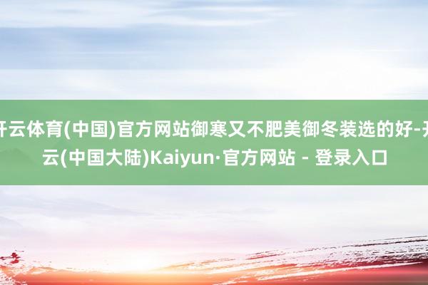 开云体育(中国)官方网站御寒又不肥美御冬装选的好-开云(中国大陆)Kaiyun·官方网站 - 登录入口