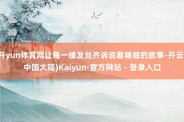 开yun体育网让每一缕发丝齐诉说着精细的故事-开云(中国大陆)Kaiyun·官方网站 - 登录入口