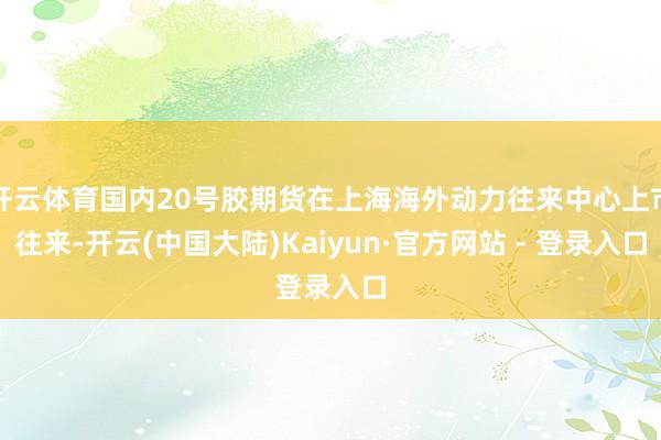 开云体育国内20号胶期货在上海海外动力往来中心上市往来-开云(中国大陆)Kaiyun·官方网站 - 登录入口
