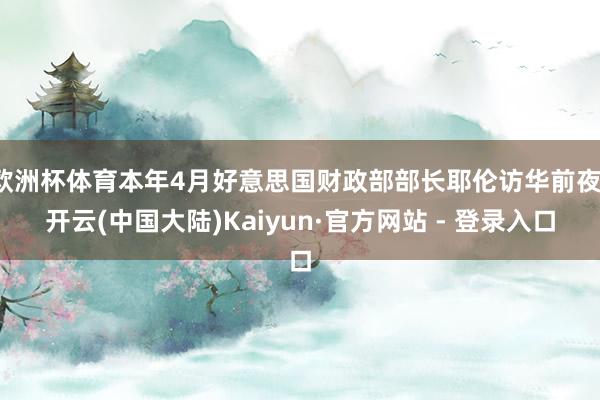 欧洲杯体育本年4月好意思国财政部部长耶伦访华前夜-开云(中国大陆)Kaiyun·官方网站 - 登录入口