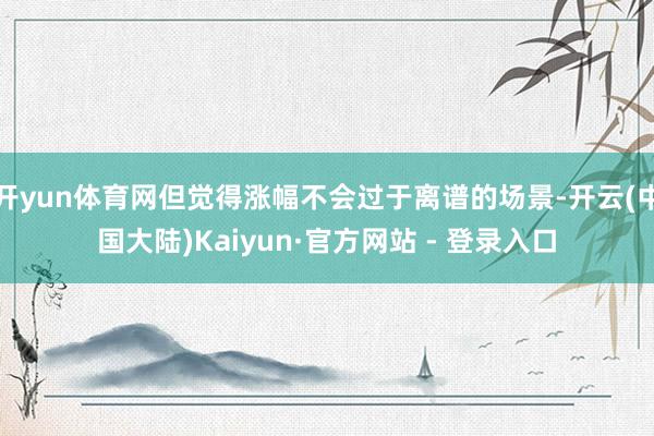 开yun体育网但觉得涨幅不会过于离谱的场景-开云(中国大陆)Kaiyun·官方网站 - 登录入口