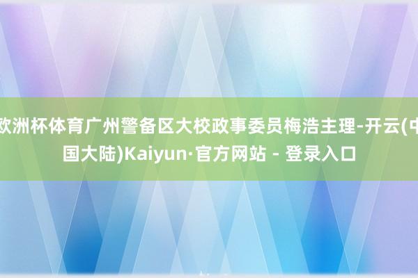 欧洲杯体育广州警备区大校政事委员梅浩主理-开云(中国大陆)Kaiyun·官方网站 - 登录入口