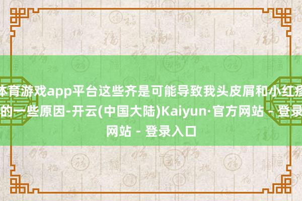 体育游戏app平台这些齐是可能导致我头皮屑和小红疹出现的一些原因-开云(中国大陆)Kaiyun·官方网站 - 登录入口