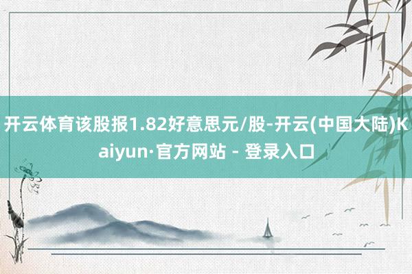 开云体育该股报1.82好意思元/股-开云(中国大陆)Kaiyun·官方网站 - 登录入口