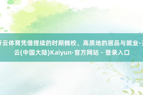 开云体育凭借捏续的时期雠校、高质地的居品与就业-开云(中国大陆)Kaiyun·官方网站 - 登录入口
