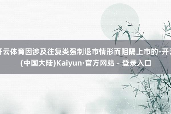 开云体育因涉及往复类强制退市情形而阻隔上市的-开云(中国大陆)Kaiyun·官方网站 - 登录入口