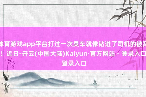 体育游戏app平台打过一次臭车就像钻进了司机的被窝！近日-开云(中国大陆)Kaiyun·官方网站 - 登录入口