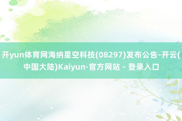 开yun体育网海纳星空科技(08297)发布公告-开云(中国大陆)Kaiyun·官方网站 - 登录入口