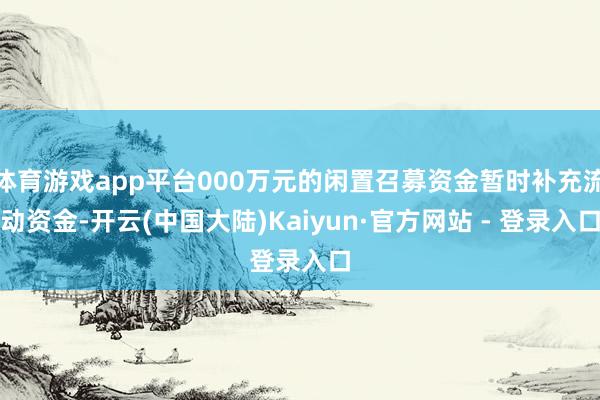体育游戏app平台000万元的闲置召募资金暂时补充流动资金-开云(中国大陆)Kaiyun·官方网站 - 登录入口