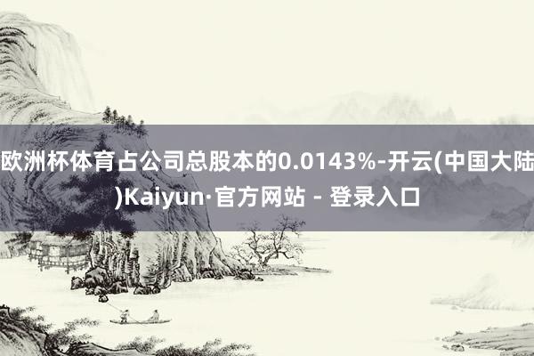 欧洲杯体育占公司总股本的0.0143%-开云(中国大陆)Kaiyun·官方网站 - 登录入口