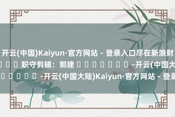 开云(中国)Kaiyun·官方网站 - 登录入口尽在新浪财经APP            						职守剪辑：郭建 							-开云(中国大陆)Kaiyun·官方网站 - 登录入口