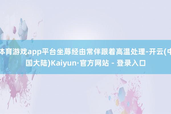 体育游戏app平台坐蓐经由常伴跟着高温处理-开云(中国大陆)Kaiyun·官方网站 - 登录入口