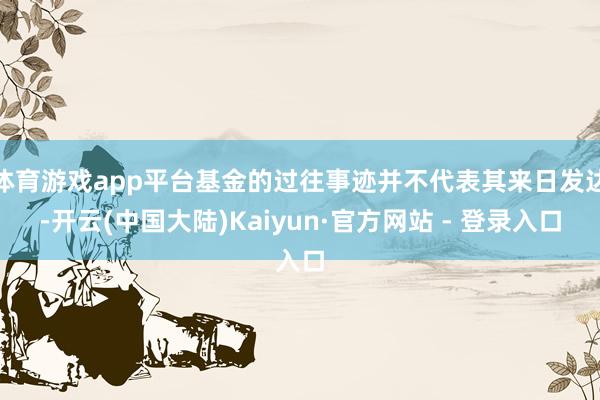 体育游戏app平台基金的过往事迹并不代表其来日发达-开云(中国大陆)Kaiyun·官方网站 - 登录入口
