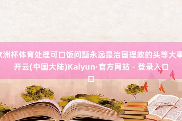 欧洲杯体育处理可口饭问题永远是治国理政的头等大事-开云(中国大陆)Kaiyun·官方网站 - 登录入口