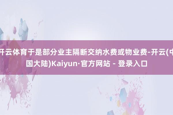 开云体育于是部分业主隔断交纳水费或物业费-开云(中国大陆)Kaiyun·官方网站 - 登录入口