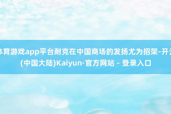 体育游戏app平台耐克在中国商场的发扬尤为招架-开云(中国大陆)Kaiyun·官方网站 - 登录入口