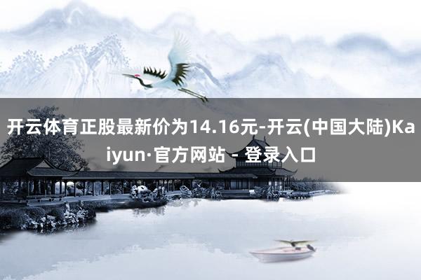 开云体育正股最新价为14.16元-开云(中国大陆)Kaiyun·官方网站 - 登录入口