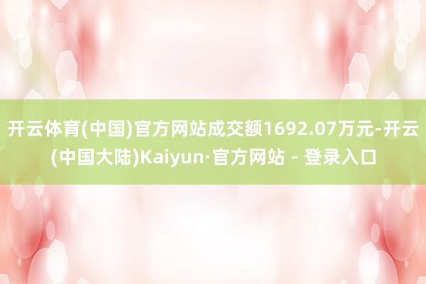 开云体育(中国)官方网站成交额1692.07万元-开云(中国大陆)Kaiyun·官方网站 - 登录入口