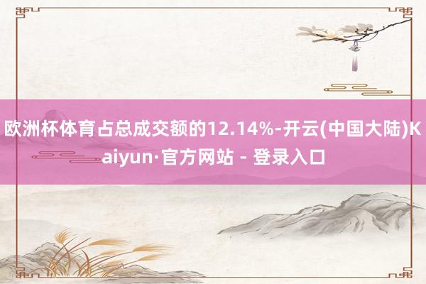 欧洲杯体育占总成交额的12.14%-开云(中国大陆)Kaiyun·官方网站 - 登录入口