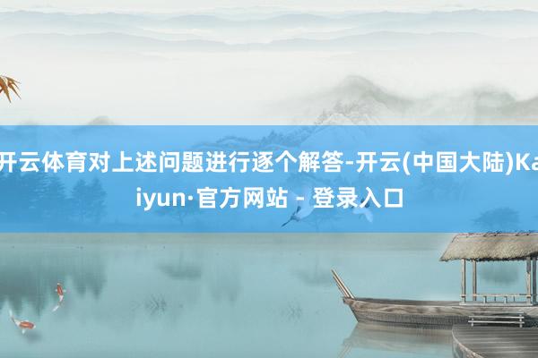 开云体育对上述问题进行逐个解答-开云(中国大陆)Kaiyun·官方网站 - 登录入口