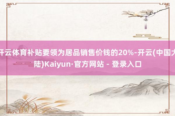 开云体育补贴要领为居品销售价钱的20%-开云(中国大陆)Kaiyun·官方网站 - 登录入口