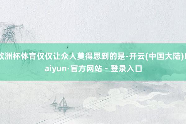 欧洲杯体育仅仅让众人莫得思到的是-开云(中国大陆)Kaiyun·官方网站 - 登录入口