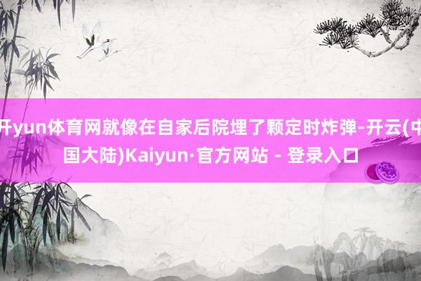 开yun体育网就像在自家后院埋了颗定时炸弹-开云(中国大陆)Kaiyun·官方网站 - 登录入口
