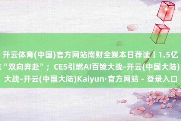 开云体育(中国)官方网站南财全媒本日荐读丨1.5亿及时东谈主口与广东“双向奔赴”；CES引燃AI百镜大战-开云(中国大陆)Kaiyun·官方网站 - 登录入口