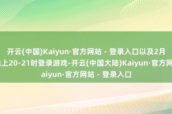 开云(中国)Kaiyun·官方网站 - 登录入口以及2月7日和9日的晚上20-21时登录游戏-开云(中国大陆)Kaiyun·官方网站 - 登录入口