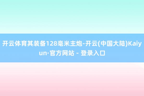 开云体育其装备128毫米主炮-开云(中国大陆)Kaiyun·官方网站 - 登录入口