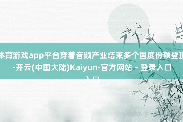体育游戏app平台穿着音频产业结束多个国度份额登顶-开云(中国大陆)Kaiyun·官方网站 - 登录入口