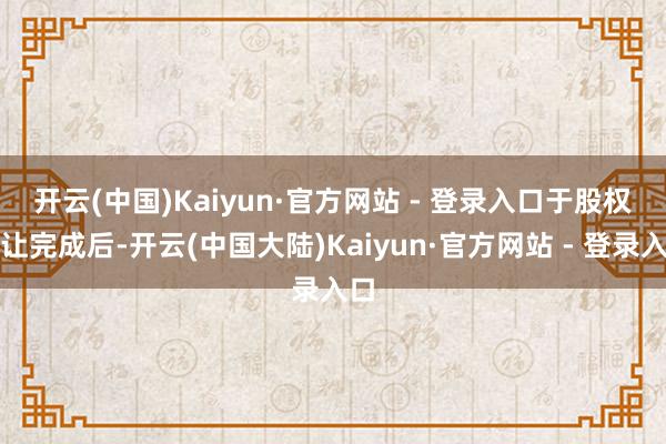 开云(中国)Kaiyun·官方网站 - 登录入口　　于股权转让完成后-开云(中国大陆)Kaiyun·官方网站 - 登录入口