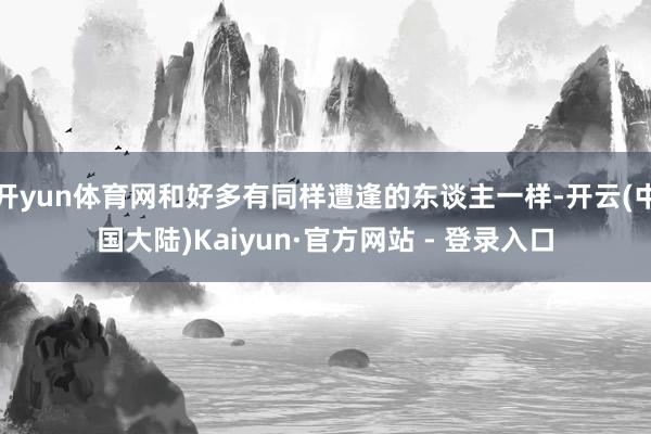 开yun体育网和好多有同样遭逢的东谈主一样-开云(中国大陆)Kaiyun·官方网站 - 登录入口