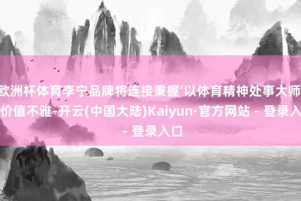 欧洲杯体育李宁品牌将连接秉握‘以体育精神处事大师’的价值不雅-开云(中国大陆)Kaiyun·官方网站 - 登录入口