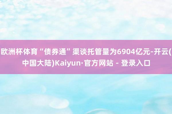 欧洲杯体育“债券通”渠谈托管量为6904亿元-开云(中国大陆)Kaiyun·官方网站 - 登录入口